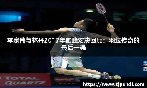 李宗伟与林丹2017年巅峰对决回顾：羽坛传奇的最后一舞