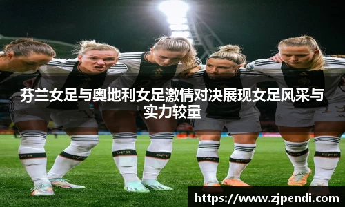 芬兰女足与奥地利女足激情对决展现女足风采与实力较量