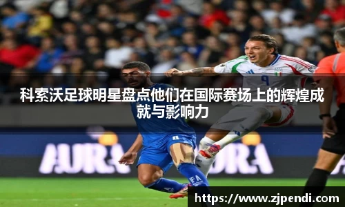 科索沃足球明星盘点他们在国际赛场上的辉煌成就与影响力