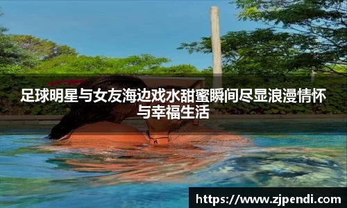 足球明星与女友海边戏水甜蜜瞬间尽显浪漫情怀与幸福生活